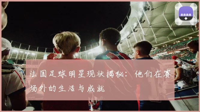 法国足球明星现状揭秘：他们在赛场外的生活与成就