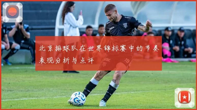 北京排球队在世界锦标赛中的节奏表现分析与点评