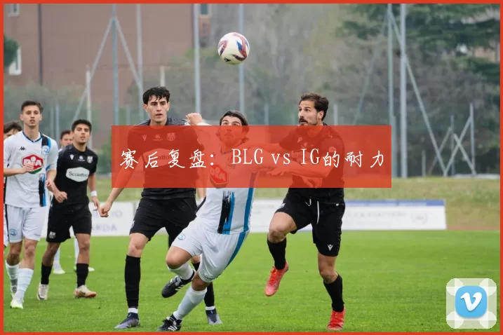 赛后复盘：BLG vs IG的耐力