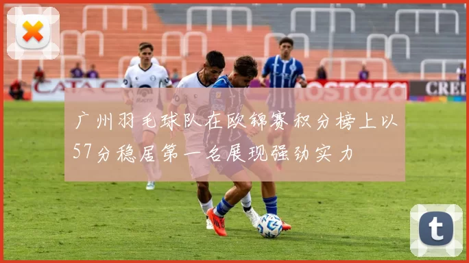 广州羽毛球队在欧锦赛积分榜上以57分稳居第一名展现强劲实力