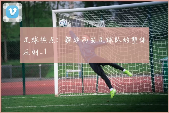 足球热点：解读西安足球队的整体压制_1