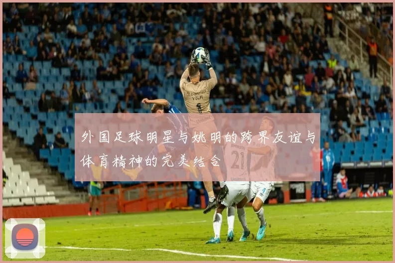 外国足球明星与姚明的跨界友谊与体育精神的完美结合