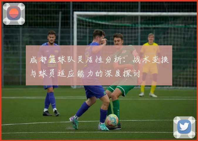 成都篮球队灵活性分析：战术变换与球员适应能力的深度探讨