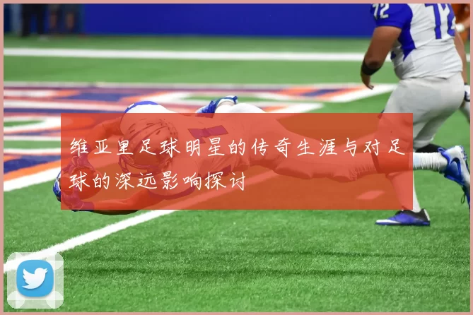 维亚里足球明星的传奇生涯与对足球的深远影响探讨