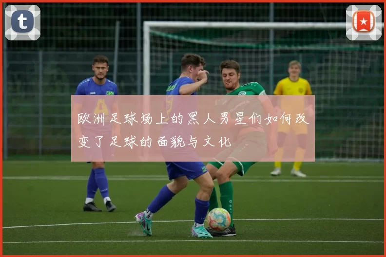 欧洲足球场上的黑人男星们如何改变了足球的面貌与文化